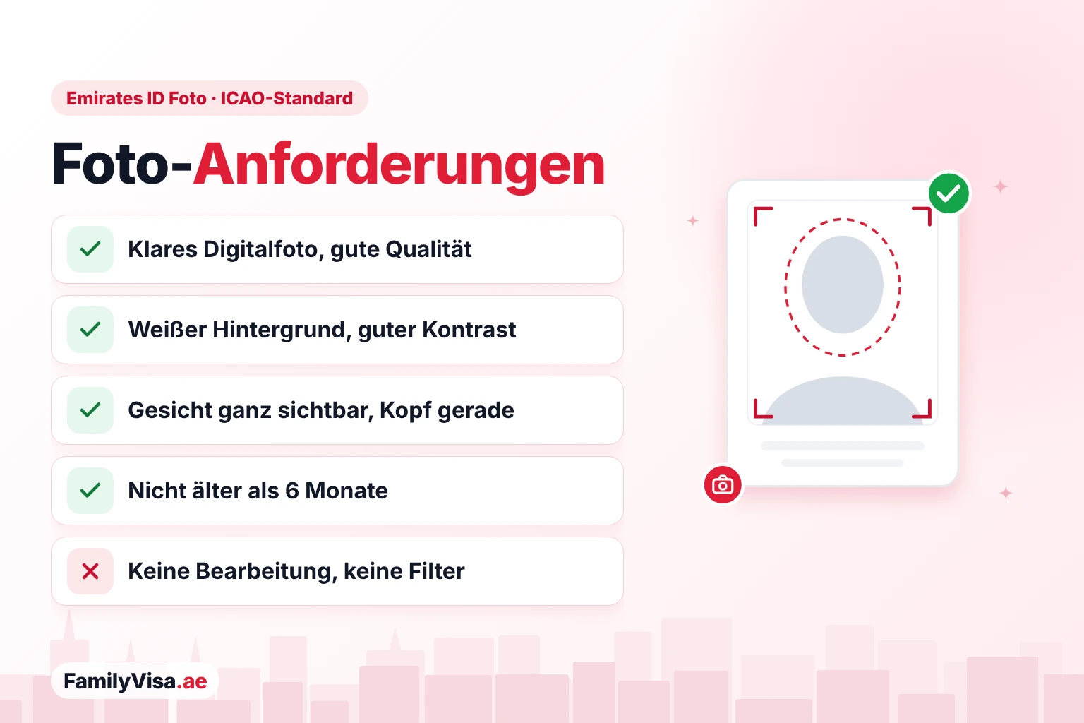 Foto-Anforderungen Checkliste der Foto-Anforderungen für die Emirates ID (ICAO-Standard): klares Digitalfoto in guter Qualität, weißer Hintergrund mit gutem Kontrast, Gesicht vollständig sichtbar bei geradem Kopf, nicht älter als 6 Monate, keine Bearbeitung oder Filter