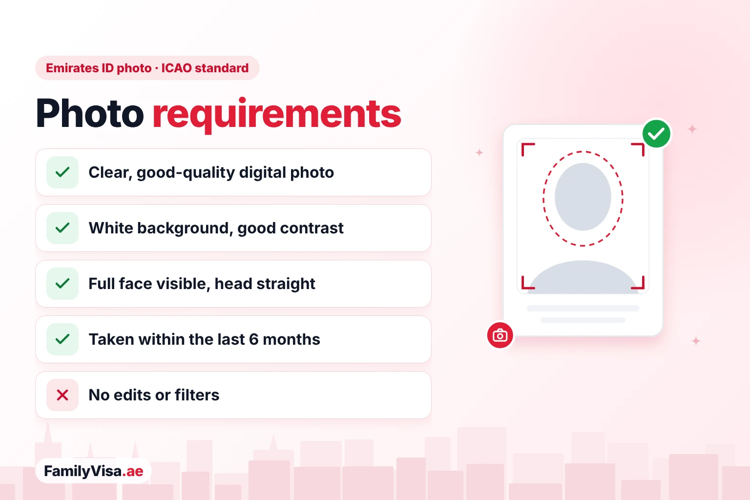 Photo requirements Emirates ID photo requirements checklist (ICAO standard): a clear, good-quality digital photo, white background with good contrast, full face visible with the head straight, taken within the last 6 months, no edits or filters