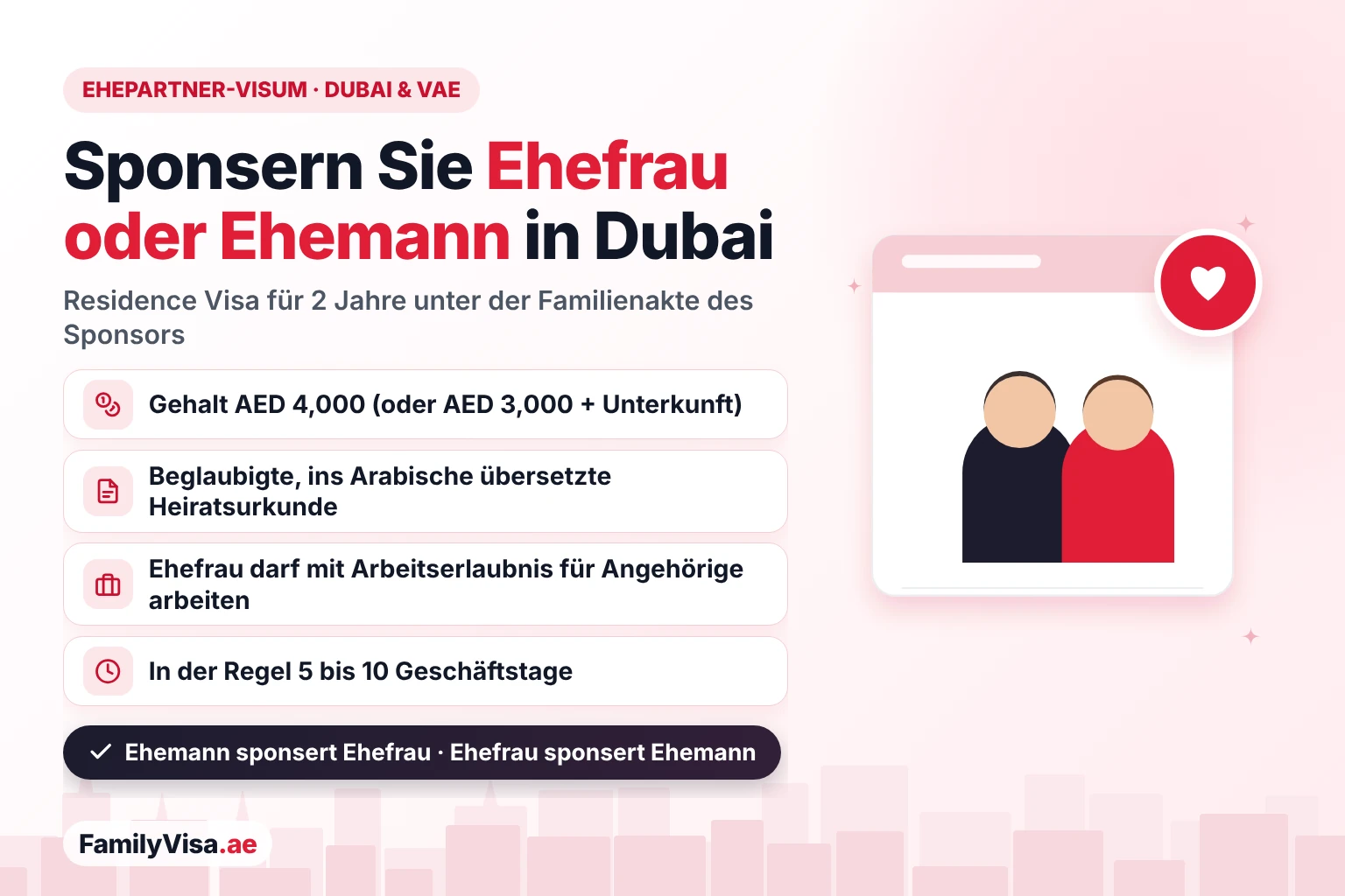 Ehepartner-Visum in Dubai und den VAE Ehepartner-Visum in den VAE: Ein Resident kann seine Ehefrau oder ihren Ehemann in Dubai mit einem Gehalt von AED 4,000 und einer beglaubigten Heiratsurkunde sponsern – ein Residence Visa für 2 Jahre als Familienangehöriger, mit Arbeitserlaubnis für Familienangehörige für eine Ehefrau, die arbeiten möchte